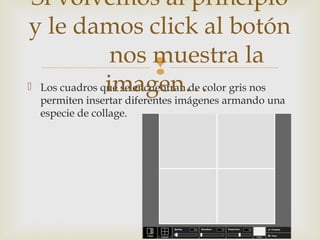
 Los cuadros que se encuentran de color gris nos
permiten insertar diferentes imágenes armando una
especie de collage.
Si volvemos al principio
y le damos click al botón
nos muestra la
imagen…
 
