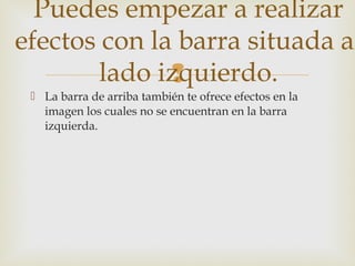 
 La barra de arriba también te ofrece efectos en la
imagen los cuales no se encuentran en la barra
izquierda.
Puedes empezar a realizar
efectos con la barra situada al
lado izquierdo.
 