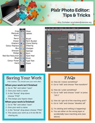 PixlrPhotoEditor:
Tips& Tricks
Amy Zschaber azschaber@stancoe.org
Saving Your Work FAQs
Pixlr crashes. You should save your work often. 
Whenyourworkisn'tfinished
1. Go to "file" and select "save"
2. Give your work a name
3. In the "format" drop­down
    choose "PXD" 
4. This keeps your layers intact
Whenyourworkisfinished
1. Go to "file" and select "save"
2. Give your work a name
3. In the "format" drop­down choose "PNG" 
4. This saves your work as a hi­res file for
     sharing etc. 
Q. How do I resize something?
A. Go to "edit" and choose "free transform"
Q. How do I undo something?
A. Go to "edit" and choose "undo" or press
     "ctrl z"
Q. How do I get rid of the marching ants?
A. Go to "edit" and choose "deselect all"
Q. I'm clicking and nothing is happening!
A. You are either on the wrong layer or
     accidentally have marching ants (see
     above)
 