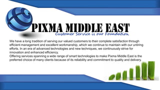 We have a long tradition of serving our valued customers to their complete satisfaction through
efficient management and excellent workmanship, which we continue to maintain with our untiring
efforts. In an era of advanced technologies and new techniques, we continuously strive for
innovation and enhanced efficiency.
Offering services spanning a wide range of smart technologies to make Pixma Middle East is the
preferred choice of many clients because of its reliability and commitment to quality and delivery.
 