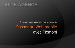 GUIDE AGENCE


     Pour vous aider à convaincre vos clients de

    Passer au Web mobile
            avec Pixmobi
 
