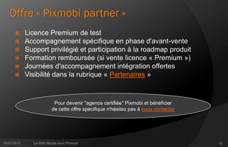 Offre « Pixmobi partner »
            Licence Premium de test
            Accompagnement spécifique en phase d'avant-vente
            Support privilégié et participation à la roadmap produit
            Formation remboursée (si vente licence « Premium »)
            Journées d'accompagnement intégration offertes
            Visibilité dans la rubrique « Partenaires »



                          Pour devenir "agence certifiée" Pixmobi et bénéficier
                         de cette offre spécifique n'hésitez pas à nous contacter




10/01/2012     Le Web Mobile avec Pixmobi                                           10
 