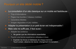 Pourquoi un site dédié mobile ?

            La consultation d’un site classique sur un mobile est fastidieuse :
              Trop d’informations
              Pages trop lourdes (/ réseaux mobiles)
              Caractères illisibles
              Images dégradées et peu visibles…
            Adapter la présentation à un petit écran est indispensable !
            Mais cela ne suffit pas, il faut aussi :
              Adapter les contenus
                   Ne garder que les informations essentielles
              Fournir une bonne expérience utilisateur à tous
                   Exploiter les forces et faiblesses de chaque terminal :
                    Touch screen, absence de clavier, changement d’orientation…


10/01/2012      Le Web Mobile avec Pixmobi                                         15
 