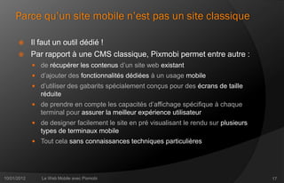 Parce qu’un site mobile n’est pas un site classique

            Il faut un outil dédié !
            Par rapport à une CMS classique, Pixmobi permet entre autre :
              de récupérer les contenus d’un site web existant
              d’ajouter des fonctionnalités dédiées à un usage mobile
              d’utiliser des gabarits spécialement conçus pour des écrans de taille
                réduite
              de prendre en compte les capacités d’affichage spécifique à chaque
                terminal pour assurer la meilleur expérience utilisateur
              de designer facilement le site en pré visualisant le rendu sur plusieurs
                types de terminaux mobile
              Tout cela sans connaissances techniques particulières




10/01/2012      Le Web Mobile avec Pixmobi                                                17
 