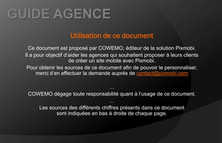 GUIDE AGENCE
                      Utilisation de ce document
    Ce document est proposé par COWEMO, éditeur de la solution Pixmobi.
  Il a pour objectif d’aider les agences qui souhaitent proposer à leurs clients
                       de créer un site mobile avec Pixmobi.
   Pour obtenir les sources de ce document afin de pouvoir le personnaliser,
        merci d’en effectuer la demande auprès de contact@pixmobi.com

                                     …
   COWEMO dégage toute responsabilité quant à l’usage de ce document.
                                     …
      Les sources des différents chiffres présents dans ce document
             sont indiquées en bas à droite de chaque page.
 