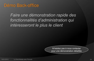 Démo Back-office

             Faire une démonstration rapide des
             fonctionnalités d’administration qui
             intéresseront le plus le client




                                            N’hésitez pas à nous contacter
                                           pour une démonstration détaillée


10/01/2012    Le Web Mobile avec Pixmobi                                      24
 