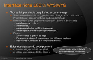 Interface riche 100 % WYSIWYG
            Tout se fait par simple drag & drop et paramétrage
              Structuration des contenus (type de champ: image, texte court, date…)
              Présentation et agencement des modules d’affichage
              Dimensions et styles graphique à appliquer (Editeur CSS assisté)
                aux champs de contenu,
                aux modules,
                aux pages (et à leurs différentes zones)
                aux images (Ré-échantillonnage dynamique)
              Pages :
                Arborescence et gabarit de page
                Paramétrage, design & agencement des différents modules
                Interactivité (Animations & « composants riches »)


            Et les nostalgiques du code pourront
              Créer des widgets spécifiques (PHP)          Laisser parler votre créativité
              et utiliser leurs propres CSS « libres »     sans contraintes techniques


10/01/2012      Le Web Mobile avec Pixmobi                                                    26
 