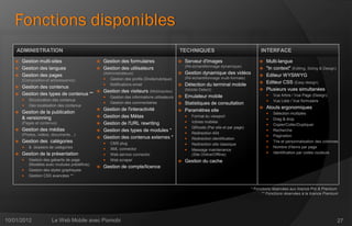Fonctions disponibles
    ADMINISTRATION                                                                             TECHNIQUES                                    INTERFACE
    Gestion multi-sites                          Gestion des formulaires                        Serveur d'images                          Multi-langue
                                                                                                   (Ré-échantillonnage dynamique)
    Gestion des langues                          Gestion des utilisateurs                                                                  "In context" (Editing, Sizing & Design)
    Gestion des pages
                                                   (Administrateurs)                              Gestion dynamique des vidéos              Editeur WYSIWYG
                                                    Gestion des profils (Droits/rubrique)         (Ré-échantillonnage multi-formats)
       (Composition et arborescence)
                                                                                                                                             Editeur CSS (Easy design)
    Gestion des contenus
                                                    Notifications email                          Détection du terminal mobile
                                       Gestion des visiteurs (Mobinautes)                         (Mobile Detect)                           Plusieurs vues simultanées
    Gestion des types de contenus **                                                                                                              Vue Arbre / Vue Page (Design)
                                                      Gestion des informations utilisateurs    Emulateur mobile
          Structuration des contenus                                                                                                              Vue Liste / Vue formulaire
                                                      Gestion des commentaires                 Statistiques de consultation
          Géo localisation des contenus
                                                  Gestion de l'interactivité                                                                  Atouts ergonomiques
      Gestion de la publication                                                                Paramètres site
                                                                                                                                                   Sélection multiples
       & versionning                              Gestion des Métas                                  Format du viewport
                                                                                                                                                   Drag & drop
       (Pages et contenus)                        Gestion de l'URL rewriting                         Icônes mobiles
                                                                                                                                                   Copier/Coller/Dupliquer
                                                                                                      QRcode (Par site et par page)
      Gestion des médias                         Gestion des types de modules *                                                                  Recherche
       (Photos, vidéos, documents…)                                                                   Redirection 404
                                                  Gestion des contenus externes *                                                                 Pagination
                                                                                                      Redirection identification
      Gestion des catégories                         CMS plug                                                                                    Trie et personnalisation des colonnes
                                                                                                      Redirection site classique
          & dossiers de catégories                                                                                                                Nombre d'items par page
                                                      XML connector                                  Message maintenance
      Gestion de la présentation                                                                                                                  Identification par codes couleurs
                                                      Web service connector                           (Site Online/Offline)
          Gestion des gabarits de page               Web scraper                                Gestion du cache
           (Modèles avec modules prédéfinis)
                                                  Gestion de compte/licence
          Gestion des styles graphiques
          Gestion CSS avancées **


                                                                                                                                        * Fonctions réservées aux licence Pro & Premium
                                                                                                                                              ** Fonctions réservées à la licence Premium




10/01/2012             Le Web Mobile avec Pixmobi                                                                                                                                       27
 