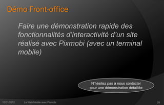 Démo Front-office

             Faire une démonstration rapide des
             fonctionnalités d’interactivité d’un site
             réalisé avec Pixmobi (avec un terminal
             mobile)



                                             N’hésitez pas à nous contacter
                                            pour une démonstration détaillée


10/01/2012     Le Web Mobile avec Pixmobi                                      28
 