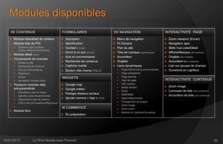 Modules disponibles
    DE CONTENUS                                FORMULAIRES                     DE NAVIGATION                              INTERACTIVITE PAGE
      Module liste/détail de contenu             Inscription                    Menu de navigation                        Zoom viewport (Ecran)
      Module liste de POI                        Identification                 Fil d'ariane                              Navigation ajax
          Contenus géo localisés                 Contact (Email)                Plan du site                              Slide Vue Liste/Détail
           (Carte, distance et itinéraire)
                                                  Envoi à un ami (Email)         Titre de rubrique (dynamique)             Affiche/Masque (de module)
    Module détail (seul)
                                                  Avis et commentaires           Accordéon                                 Onglets (de module)
    Composants de modules
          Contenus liés
                                                  Recherche de contenus          Onglets                                   Accordéon (de modules)
          Recherche de contenus                  Captcha mobile                 Liens dynamiques                          Lien sur groupe de champs
          Avis et Commentaires                   Bouton vide champ (Input)          Page interne (avec ancre module)      Ouverture en Lightbox
          Pagination                                                                 Page précédente
          Auteur                                                                     Page parente
                                               WIDGETS
          Navigation module (Ajax)                                                   Haut de page                       INTERACTIVITE CONTENUS
      Plusieurs modules déjà                   Google map                           URL externe
                                                                                      Média (fichier)                     Zoom image
       pré-paramétrés                           Google météo
                                                                                      Email                               Carrousel de liste (de contenus)
          Actualités (Liste de news)
                                                Partage réseaux sociaux              SMS/MMS
          Agenda (Liste d'événements)                                                                                     Accordéon de liste (de contenus)
                                                Ajouter comme « App » (IOS)          Appel téléphonique
          Diaporama (Liste de photos)
                                                                                      Changement de langue
          FAQ (Liste de Questions/Réponses)
                                                                                      Zoom image
          ...
                                               M COMMERCE                             Zoom écran
      Module libre                                                                   Module en Lightbox/Fermeture
                                                  En préparation




10/01/2012               Le Web Mobile avec Pixmobi                                                                                                            29
 