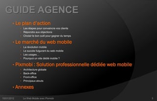 GUIDE AGENCE
        •    Le plan d’action
               • Les étapes pour convaincre vos clients
               • Répondre aux objections
               • Choisir le bon outil pour gagner du temps

        •    Le marché du web mobile
               • La révolution mobile
               • Le succès fulgurant du web mobile
               • Les usages…
               • Pourquoi un site dédié mobile ?

        •    Pixmobi : Solution professionnelle dédiée web mobile
               • Architecture globale
               • Back-office
               • Front-office
               • Principaux atouts

        •    Annexes

10/01/2012       Le Web Mobile avec Pixmobi                         3
 