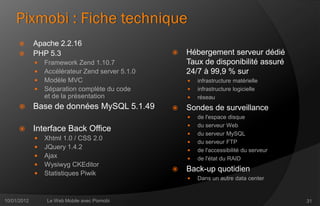 Pixmobi : Fiche technique
            Apache 2.2.16
            PHP 5.3                                 Hébergement serveur dédié
                Framework Zend 1.10.7                Taux de disponibilité assuré
                Accélérateur Zend server 5.1.0       24/7 à 99,9 % sur
                Modèle MVC                              infrastructure matérielle
                Séparation complète du code             infrastructure logicielle
                 et de la présentation                   réseau
            Base de données MySQL 5.1.49            Sondes de surveillance
                                                         de l'espace disque
                                                         du serveur Web
            Interface Back Office
                                                         du serveur MySQL
                Xhtml 1.0 / CSS 2.0
                                                         du serveur FTP
                JQuery 1.4.2                            de l'accessibilité du serveur
                Ajax                                    de l'état du RAID
                Wysiwyg CKEditor
                                                     Back-up quotidien
                Statistiques Piwik
                                                         Dans un autre data center


10/01/2012       Le Web Mobile avec Pixmobi                                               31
 
