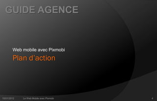 GUIDE AGENCE



        Web mobile avec Pixmobi
        Plan d’action



10/01/2012   Le Web Mobile avec Pixmobi   4
 