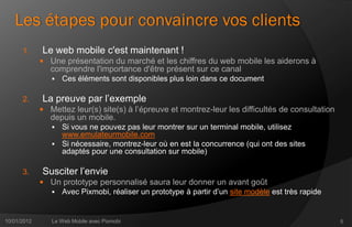 Les étapes pour convaincre vos clients
      1.     Le web mobile c'est maintenant !
              Une présentation du marché et les chiffres du web mobile les aiderons à
                comprendre l'importance d'être présent sur ce canal
                   Ces éléments sont disponibles plus loin dans ce document

      2.     La preuve par l’exemple
              Mettez leur(s) site(s) à l’épreuve et montrez-leur les difficultés de consultation
                depuis un mobile.
                 Si vous ne pouvez pas leur montrer sur un terminal mobile, utilisez
                  www.emulateurmobile.com
                 Si nécessaire, montrez-leur où en est la concurrence (qui ont des sites
                  adaptés pour une consultation sur mobile)

      3.     Susciter l’envie
              Un prototype personnalisé saura leur donner un avant goût
                Avec Pixmobi, réaliser un prototype à partir d’un site modèle est très rapide



10/01/2012      Le Web Mobile avec Pixmobi                                                          5
 
