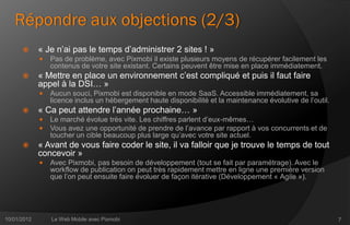 Répondre aux objections (2/3)
            « Je n’ai pas le temps d’administrer 2 sites ! »
                Pas de problème, avec Pixmobi il existe plusieurs moyens de récupérer facilement les
                 contenus de votre site existant. Certains peuvent être mise en place immédiatement.
            « Mettre en place un environnement c’est compliqué et puis il faut faire
             appel à la DSI… »
                Aucun souci, Pixmobi est disponible en mode SaaS. Accessible immédiatement, sa
                 licence inclus un hébergement haute disponibilité et la maintenance évolutive de l’outil.
            « Ca peut attendre l’année prochaine… »
                Le marché évolue très vite. Les chiffres parlent d’eux-mêmes…
                Vous avez une opportunité de prendre de l’avance par rapport à vos concurrents et de
                 toucher un cible beaucoup plus large qu’avec votre site actuel.
            « Avant de vous faire coder le site, il va falloir que je trouve le temps de tout
             concevoir »
                Avec Pixmobi, pas besoin de développement (tout se fait par paramétrage). Avec le
                 workflow de publication on peut très rapidement mettre en ligne une première version
                 que l’on peut ensuite faire évoluer de façon itérative (Développement « Agile »).




10/01/2012       Le Web Mobile avec Pixmobi                                                                  7
 