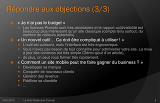 Répondre aux objections (3/3)
            « Je n’ai pas le budget »
              Les licences Pixmobi sont très abordables et le rapport coût/visibilité est
                 beaucoup plus intéressant qu’un site classique (compte tenu surtout, du
                 nombre de visiteurs potentiels).
            « Un nouvel outil… Ca doit être compliqué à utiliser ! »
              L’outil est puissant, mais l’interface est très ergonomique.
              Vous n’avez pas besoin de tout connaître pour administrer votre site. La mise
               à jour des contenus est très simple (Démo ajout d’un article),
              de plus, on peut vous former très rapidement.
            « Comment un site mobile peut me faire gagner du business ? »
                Développer sa marque
                Conquérir de nouveaux clients
                Générer des revenus
                Fidéliser sa clientèle
                …


10/01/2012       Le Web Mobile avec Pixmobi                                                    8
 