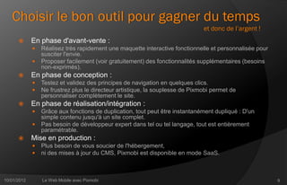 Choisir le bon outil pour gagner du temps
                                                                               et donc de l’argent !
            En phase d'avant-vente :
                Réalisez très rapidement une maquette interactive fonctionnelle et personnalisée pour
                 susciter l'envie.
                Proposer facilement (voir gratuitement) des fonctionnalités supplémentaires (besoins
                 non-exprimés).
            En phase de conception :
                Testez et validez des principes de navigation en quelques clics.
                Ne frustrez plus le directeur artistique, la souplesse de Pixmobi permet de
                 personnaliser complètement le site.
            En phase de réalisation/intégration :
                Grâce aux fonctions de duplication, tout peut être instantanément dupliqué : D'un
                 simple contenu jusqu'à un site complet.
                Pas besoin de développeur expert dans tel ou tel langage, tout est entièrement
                 paramétrable.
            Mise en production :
                Plus besoin de vous soucier de l'hébergement,
                ni des mises à jour du CMS, Pixmobi est disponible en mode SaaS.



10/01/2012       Le Web Mobile avec Pixmobi                                                              9
 