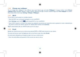 10
1.4.6	 Change your wallpaper
You can change your wallpaper in two different ways: touch Recent apps and select Wallpaper. A popup window named Choose
wallpaper from will appear, offering a range of options. Slide left and right to locate a desired image, touch Set wallpaper to confirm.
Alternatively follow these steps: Settings  Display  Wallpaper.
1.4.7	 Wi-Fi
To turn Wi-Fi on and connect to a wireless network:
•	Touch the Wi-Fi icon on the quick setting bar to turn on/off Wi-Fi.
•	Select Settings, touch the switch beside Wi-Fi to turn on/off Wi-Fi.
•	Touch a Wi-Fi network to connect. If the network you selected is secured, you are required to enter a password or other credentials (you
may need to contact the network operator for details).When finished, touch Connect.
Tip: To extend battery life, turn off Wi-Fi when you're not using it.
1.4.8	 Email
Besides your Gmail account, you can also set-up external POP3 or IMAP email accounts on your device.
To access this function, touch the Application tab on the Home screen, then select Email.
An email wizard will guide you through the steps to set up an email account.
•	Enter the email address and password of the account you want to set up.
 