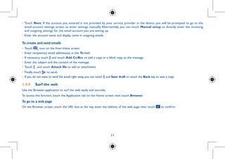 11
Choose
o confirm.
ntials (you
•	Touch Next. If the account you entered is not provided by your service provider in the device, you will be prompted to go to the
email account settings screen to enter settings manually. Alternatively, you can touch Manual setup to directly enter the incoming
and outgoing settings for the email account you are setting up.
•	Enter the account name and display name in outgoing emails.
To create and send emails
•	Touch icon on the from Inbox screen.
•	Enter recipient(s) email address(es) in the To field.
•	If necessary, touch and touch Add Cc/Bcc to add a copy or a blind copy to the message.
•	Enter the subject and the content of the message.
•	Touch , and touch Attach file to add an attachment.
•	Finally, touch to send.
•	 If you do not want to send the email right away, you can touch and Save draft or touch the Back key to save a copy.
1.4.9	 Surf the web
Use the Browser application to surf the web easily and securely.
To access this function, touch the Application tab on the Home screen, then touch Browser.
To go to a web page
On the Browser screen, touch the URL box at the top, enter the address of the web page, then touch to confirm.
 