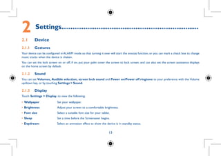 13
2	Settings..........................................................................
2.1	 Device
2.1.1	 Gestures
Your device can be configured in ALARM mode so that turning it over will start the snooze function, or you can mark a check box to change
music tracks when the device is shaken.
You can set the lock screen on or off, if on, put your palm cover the screen to lock screen. and can also set the screen assistance displays
on the home screen by default.
2.1.2	 Sound
You can set Volumes, Audible selection, screen lock sound and Power on/Power off ringtone to your preference with the Volume
up/down key, or by touching Settings  Sound.
2.1.3	 Display
Touch Settings  Display, to view the following:
•	Wallpaper Set your wallpaper.
•	Brightness Adjust your screen to a comfortable brightness.
•	Font size Select a suitable font size for your tablet.
•	Sleep Set a time before the Screensaver begins.
•	Daydream Select an animation effect to show the device is in standby status.
 