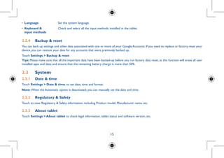15
•	Language Set the system language.
•	Keyboard 
input methods
Check and select all the input methods installed in the tablet.
2.2.4	 Backup  reset
You can back up settings and other data associated with one or more of your Google Accounts. If you need to replace or factory reset your
device, you can restore your data for any accounts that were previously backed up.
Touch Settings  Backup  reset
Tips: Please make sure that all the important data have been backed-up before you run factory data reset, as this function will erase all user
installed apps and data; and ensure that the remaining battery charge is more than 50%.
2.3	 System
2.3.1	 Date  time
Touch Settings  Date  time, to set date, time and format.
Note: When the Automatic option is deactivated, you can manually set the date and time.
2.3.2	 Regulatory  Safety
Touch to view Regulatory  Safety information, including Product model, Manufacturer name, etc.
2.3.3	 About tablet
Touch Settings  About tablet to check legal information, tablet status and software version, etc.
 
