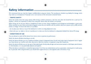 16
Safety information...............................................................
We recommend that you read this chapter carefully before using your device. The manufacturer disclaims any liability for damage, which
may result as a consequence of improper use or use contrary to the instructions contained herein.
•	TRAFFIC SAFETY
Given that studies show that using a device while driving a vehicle constitutes a real risk, even when the hands-free kit is used (car kit,
headset...), drivers are requested to refrain from using their device when the vehicle is not parked.
When driving, do not use your device or headphone to listen to music. Using a headphone can be dangerous and forbidden in some areas.
When switched on, your device emits electromagnetic waves that can interfere with the vehicle’s electronic systems such as ABS anti-lock
brakes or airbags. To ensure that there is no problem:
- do not place your device on top of the dashboard or within an airbag deployment area,
- check with your car dealer or the car manufacturer to make sure that the dashboard is adequately shielded from device RF energy.
•	CONDITIONS OF USE
You are advised to switch off the device from time to time to optimize its performance.
Switch the device off before boarding an aircraft.
Switch the device off when you are in healthcare facilities, except in designated areas. As with many other types of equipment now in regular
use, these devices can interfere with other electrical or electronic devices, or equipment using radio frequencies.
Switch the device off when you are near gas or flammable liquids. Strictly obey all signs and instructions posted in a fuel depot, petrol station,
or chemical plant, or in any potentially explosive atmosphere.
When the device is switched on, it should be kept at least 15 cm from any medical device such as a pacemaker, a hearing aid or insulin pump,
etc. In particular when using the device, you should hold it against the ear on the opposite side to the device, if any.
 