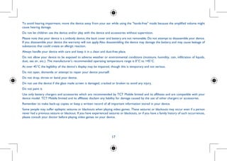17
......
ge, which
d (car kit,
me areas.
S anti-lock
ergy.
in regular
ol station,
ulin pump,
To avoid hearing impairment, move the device away from your ear while using the hands-free mode because the amplified volume might
cause hearing damage.
Do not let children use the device and/or play with the device and accessories without supervision.
Please note that your device is a unibody device, the back cover and battery are not removable. Do not attempt to disassemble your device.
If you disassemble your device the warranty will not apply.Also disassembling the device may damage the battery, and may cause leakage of
substances that could create an allergic reaction.
Always handle your device with care and keep it in a clean and dust-free place.
Do not allow your device to be exposed to adverse weather or environmental conditions (moisture, humidity, rain, infiltration of liquids,
dust, sea air, etc.). The manufacturer's recommended operating temperature range is 0°C to +45°C.
At over 45°C the legibility of the device’s display may be impaired, though this is temporary and not serious.
Do not open, dismantle or attempt to repair your device yourself.
Do not drop, throw or bend your device.
Do not use the device if the glass made screen is damaged, cracked or broken to avoid any injury.
Do not paint it.
Use only battery chargers and accessories which are recommended by TCT Mobile limited and its affiliates and are compatible with your
device model. TCT Mobile limited and its affiliates disclaim any liability for damage caused by the use of other chargers or accessories.
Remember to make back-up copies or keep a written record of all important information stored in your device.
Some people may suffer epileptic seizures or blackouts when playing video games. These seizures or blackouts may occur even if a person
never had a previous seizure or blackout. If you have experienced seizures or blackouts, or if you have a family history of such occurrences,
please consult your doctor before playing video games on your device.
 
