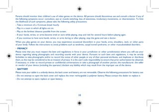 18
Parents should monitor their children’s use of video games on the device. All persons should discontinue use and consult a doctor if any of
the following symptoms occur: convulsion, eye or muscle twitching, loss of awareness, involuntary movements, or disorientation. To limit
the likelihood of such symptoms, please take the following safety precautions:
- Take a minimum of a 15-minute break hourly.
- Play in a room in which all lights are on.
- Play at the farthest distance possible from the screen.
- If your hands, wrists, or arms become tired or sore while playing, stop and rest for several hours before playing again.
- If you continue to have sore hands, wrists, or arms during or after playing, stop the game and see a doctor.
When you play games on your device, you may experience occasional discomfort in your hands, arms, shoulders, neck, or other parts
of your body. Follow the instructions to avoid problems such as tendinitis, carpal tunnel syndrome, or other musculoskeletal disorders.
•	PRIVACY
Please note that you must respect the laws and regulations in force in your jurisdiction or other jurisdiction(s) where you will use your
device regarding taking photographs and recording sounds with your device. Pursuant to such laws and regulations, it may be strictly
forbidden to take photographs and/or to record the voices of other people or any of their personal attributes, and duplicate or distribute
them, as this may be considered to be an invasion of privacy. It is the user's sole responsibility to ensure that prior authorization be obtained,
if necessary, in order to record private or confidential conversations or take a photograph of another person; the manufacturer, the seller
or vendor of your device (including the operator) disclaim any liability which may result from the improper use of the device.
•	BATTERY
Please note your tablet is a unibody device,the back cover and battery are not removable. Observe the following precautions for battery use:
- Do not attempt to open the back cover and replace the inner rechargeable Li-polymer battery. Please contact the dealer to replace it.
- Do not attempt to eject, replace or open battery.
 