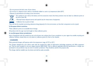 19
r if any of
n. To limit
ther parts
orders.
use your
be strictly
distribute
obtained,
the seller
attery use:
lace it.
- Do not puncture the back cover of your device.
- Do not burn or dispose of your device in household rubbish or store it at temperature above 50°C.
- Dispose of used batteries according to the instructions.
This symbol on your device, the battery and the accessories means that these products must be taken to collection points at
the end of their life:
- Municipal waste disposal centres with specific bins for these items of equipment.
- Collection bins at points of sale.
They will then be recycled, preventing substances being disposed of in the environment, so that their components can be reused.
In European Union countries:
These collection points are accessible free of charge.
All products with this sign must be brought to these collection points.
In non-European Union jurisdictions:
Items of equipment with this symbol are not to be thrown into ordinary bins if your jurisdiction or your region has suitable recycling and
collection facilities; instead they are to be taken to collection points for them to be recycled.
•	CHARGERS
Mains powered chargers will operate within the temperature range of: 0°C to 45°C.
The chargers designed for your device meet with the standard for safety of information technology equipment and office equipment
use. They are also compliant to the eco design directive 2009/125/EC. Due to different applicable electrical specifications, a charger you
purchased in one jurisdiction may not work in another jurisdiction. They should be used for this purpose only.
The charger shall be installed near the device and shall be easily accessible.
 