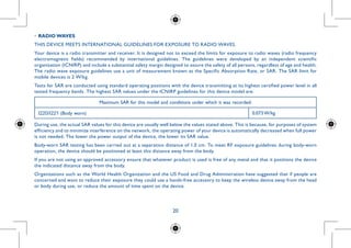 20
•	RADIO WAVES
THIS DEVICE MEETS INTERNATIONAL GUIDELINES FOR EXPOSURE TO RADIO WAVES.
Your device is a radio transmitter and receiver. It is designed not to exceed the limits for exposure to radio waves (radio frequency
electromagnetic fields) recommended by international guidelines. The guidelines were developed by an independent scientific
organization (ICNIRP) and include a substantial safety margin designed to assure the safety of all persons, regardless of age and health.
The radio wave exposure guidelines use a unit of measurement known as the Specific Absorption Rate, or SAR. The SAR limit for
mobile devices is 2 W/kg.
Tests for SAR are conducted using standard operating positions with the device transmitting at its highest certified power level in all
tested frequency bands. The highest SAR values under the ICNIRP guidelines for this device model are:
Maximum SAR for this model and conditions under which it was recorded:
I220/I221 (Body worn) 0.073 W/kg
During use, the actual SAR values for this device are usually well below the values stated above. This is because, for purposes of system
efficiency and to minimize interference on the network, the operating power of your device is automatically decreased when full power
is not needed. The lower the power output of the device, the lower its SAR value.
Body-worn SAR testing has been carried out at a separation distance of 1.0 cm. To meet RF exposure guidelines during body-worn
operation, the device should be positioned at least this distance away from the body.
If you are not using an approved accessory ensure that whatever product is used is free of any metal and that it positions the device
the indicated distance away from the body.
Organizations such as the World Health Organization and the US Food and Drug Administration have suggested that if people are
concerned and want to reduce their exposure they could use a hands-free accessory to keep the wireless device away from the head
or body during use, or reduce the amount of time spent on the device.
 