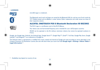 21
requency
scientific
nd health.
limit for
evel in all
of system
ull power
ody-worn
he device
eople are
the head
•	LICENCES
microSD Logo is a trademark.
The Bluetooth word mark and logos are owned by the Bluetooth SIG, Inc. and any use of such marks by
TCT Mobile limited and its affiliates is under license. Other trademarks and trade names are those of
their respective owners.
ALCATEL ONETOUCH PIXI 8 Bluetooth Declaration ID D023062
The Wi-Fi Logo is a certification mark of the Wi-Fi Alliance.
Your device uses non-harmonized frequency and is intended for use in all European countries.
WLAN can be operated in the EU without restriction indoors, but cannot be operated outdoors in
France.
Google, the Google logo, Android, the Android logo, Google Search™, Google Maps™, Gmail™, YouTube, Google Play Store, Google
Latitude™ and Hangouts™ are trademarks of Google Inc.
The Android robot is reproduced or modified from work created and shared by Google and used according to terms described in the
Creative Commons 3.0 Attribution License (the text will show when you touch and hold Google legal in Settings  About Tablet 
Legal information) (1)
.
(1)
	 Availability may depend on country of use.
 