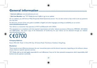 22
General information............................................................
•	Internet address: www.alcatelonetouch.com
•	Hot Line Number: see TCT Mobile Services leaflet or go to our website.
On our website, you will find our FAQ (Frequently Asked Questions) section. You can also contact us by e-mail to ask any questions
you may have.
An electronic version of this user guide is available in English and other languages according to availability on our server:
www.alcatelonetouch.com
Your device is a transceiver that operates on Wi-Fi and Bluetooth with 2.4GHz.
This equipment is in compliance with the essential requirements and other relevant provisions of Directive 1999/5/EC, 2011/65/EU
and 2009/125/EC. The entire copy of the Declaration of Conformity for your device can be obtained through our website:
www.alcatelonetouch.com.
Company Address:
Room 1910-12A, Tower 3, China HK City, 33 Canton Road, Tsimshatsui, Kowloon, Hong Kong
Disclaimer
There may be certain differences between the user manual description and the device’s operation, depending on the software release
of your device or specific operator services.
TCT Mobile shall not be held legally responsible for such differences, if any, nor for their potential consequences, which responsibility shall
be borne by the operator exclusively.
 