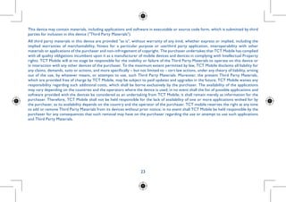 23
......
questions
011/65/EU
website:
re release
bility shall
This device may contain materials, including applications and software in executable or source code form, which is submitted by third
parties for inclusion in this device (Third Party Materials).
All third party materials in this device are provided as is, without warranty of any kind, whether express or implied, including the
implied warranties of merchantability, fitness for a particular purpose or use/third party application, interoperability with other
materials or applications of the purchaser and non-infringement of copyright. The purchaser undertakes that TCT Mobile has complied
with all quality obligations incumbent upon it as a manufacturer of mobile devices and devices in complying with Intellectual Property
rights. TCT Mobile will at no stage be responsible for the inability or failure of the Third Party Materials to operate on this device or
in interaction with any other devices of the purchaser. To the maximum extent permitted by law, TCT Mobile disclaims all liability for
any claims, demands, suits or actions, and more specifically – but not limited to – tort law actions, under any theory of liability, arising
out of the use, by whatever means, or attempts to use, such Third Party Materials. Moreover, the present Third Party Materials,
which are provided free of charge by TCT Mobile, may be subject to paid updates and upgrades in the future; TCT Mobile waives any
responsibility regarding such additional costs, which shall be borne exclusively by the purchaser. The availability of the applications
may vary depending on the countries and the operators where the device is used; in no event shall the list of possible applications and
software provided with the devices be considered as an undertaking from TCT Mobile; it shall remain merely as information for the
purchaser. Therefore, TCT Mobile shall not be held responsible for the lack of availability of one or more applications wished for by
the purchaser, as its availability depends on the country and the operator of the purchaser. TCT mobile reserves the right at any time
to add or remove Third Party Materials from its devices without prior notice; in no event shall TCT Mobile be held responsible by the
purchaser for any consequences that such removal may have on the purchaser regarding the use or attempt to use such applications
and Third Party Materials.
 