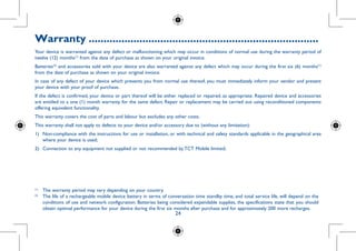 24
Warranty..............................................................................
Your device is warranted against any defect or malfunctioning which may occur in conditions of normal use during the warranty period of
twelve (12) months(1)
from the date of purchase as shown on your original invoice.
Batteries(2)
and accessories sold with your device are also warranted against any defect which may occur during the first six (6) months(1)
from the date of purchase as shown on your original invoice.
In case of any defect of your device which prevents you from normal use thereof, you must immediately inform your vendor and present
your device with your proof of purchase.
If the defect is confirmed, your device or part thereof will be either replaced or repaired, as appropriate. Repaired device and accessories
are entitled to a one (1) month warranty for the same defect. Repair or replacement may be carried out using reconditioned components
offering equivalent functionality.
This warranty covers the cost of parts and labour but excludes any other costs.
This warranty shall not apply to defects to your device and/or accessory due to (without any limitation):
1)	 Non-compliance with the instructions for use or installation, or with technical and safety standards applicable in the geographical area
where your device is used;
2)	 Connection to any equipment not supplied or not recommended by TCT Mobile limited;
(1)
	 The warranty period may vary depending on your country.
(2)
	 The life of a rechargeable mobile device battery in terms of conversation time standby time, and total service life, will depend on the
conditions of use and network configuration. Batteries being considered expendable supplies, the specifications state that you should
obtain optimal performance for your device during the first six months after purchase and for approximately 200 more recharges.
 