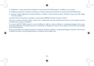 25
......
period of
months(1)
d present
ccessories
mponents
hical area
d on the
u should
rges.
3)	 Modification or repair performed by individuals not authorised by TCT Mobile limited or its affiliates or your vendor;
4)	 Modification, adjustment or alteration of software or hardware performed by individuals not authorized by TCT Mobile limited;
5)	 Inclement weather, lightning, fire, humidity, infiltration of liquids or foods, chemical products, download of files, crash, high voltage,
corrosion, oxidation…
Your device will not be repaired in case labels or serial numbers (IMEI/SN) have been removed or altered.
There are no express warranties, whether written, oral or implied, other than this printed limited warranty or the mandatory warranty
provided by your country or jurisdiction.
In no event shall TCT Mobile limited or any of its affiliates be liable for indirect, incidental or consequential damages of any nature
whatsoever,including but not limited commercial or financial loss or damage, loss of data or loss of image to the full extent those damages
can be disclaimed by law.
Some countries/states do not allow the exclusion or limitation of indirect, incidental or consequential damages, or limitation of the duration
of implied warranties, so the preceding limitations or exclusions may not apply to you.
 