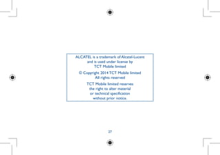 27
ALCATEL is a trademark of Alcatel-Lucent
and is used under license by
TCT Mobile limited
© Copyright 2014 TCT Mobile limited
All rights reserved
TCT Mobile limited reserves
the right to alter material
or technical specification
without prior notice.
 