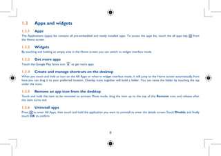 8
1.3	 Apps and widgets
1.3.1	 Apps
The Applications (apps) list contains all pre-embedded and newly installed apps. To access the apps list, touch the all apps key from
the Home screen.
1.3.2	 Widgets
By touching and holding an empty area in the Home screen, you can switch to widget interface mode.
1.3.3	 Get more apps
Touch the Google Play Store icon to get more apps.
1.3.4	 Create and manage shortcuts on the desktop
When you touch and hold an icon on the All Apps or when in widget interface mode, it will jump to the Home screen automatically, from
here you can drag it to your preferred location. Overlap icons together will build a folder. You can name the folder by touching the tap
under the icons.
1.3.5	 Remove an app icon from the desktop
Touch and hold the item to be removed to activate Move mode, drag the item up to the top of the Remove icon, and release after
the item turns red.
1.3.6	 Uninstall apps
Press to enter All Apps, then touch and hold the application you want to uninstall to enter the details screen.Touch Disable, and finally
touch OK to confirm.
 