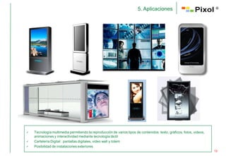 5. Aplicaciones                                 ®




   Tecnología multimedia permitiendo la reproducción de varios tipos de contenidos: texto, gráficos, fotos, videos,
    animaciones y interactividad mediante tecnología táctil
   Cartelería Digital: pantallas digitales, video wall y totem
   Posibilidad de instalaciones exteriores
                                                                                                                       13
 