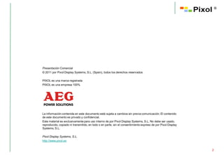 ®




Presentación Comercial
© 2011 por Pixol Display Systems, S.L. (Spain), todos los derechos reservados

PIXOL es una marca registrada
PIXOL es una empresa 100%




La información contenida en este documento está sujeta a cambios sin previa comunicación. El contenido
de este documento es privado y confidencial.
Este material es exclusivamente para uso interno de por Pixol Display Systems, S.L. No debe ser usado,
reproducido, copiado ni transmitido, en todo o en parte, sin el consentimiento expreso de por Pixol Display
Systems, S.L.

Pixol Display Systems, S.L.
http://www.pixol.es


                                                                                                              2
 