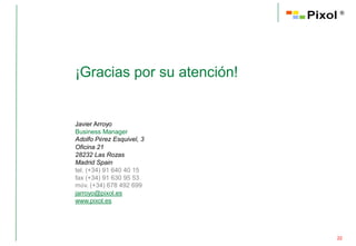 ®




¡Gracias por su atención!


Javier Arroyo
Business Manager
Adolfo Pérez Esquivel, 3
Oficina 21
28232 Las Rozas
Madrid Spain
tel. (+34) 91 640 40 15
fax (+34) 91 630 95 53
móv. (+34) 678 492 699
jarroyo@pixol.es
www.pixol.es




                            22
 