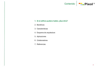 Contenido       ®




1. Si el edificio pudiera hablar ¿Que diría?

2. Beneficios

3. Características

4. Esquema de arquitectura

5. Aplicaciones

6. Colaboradores

7. Referencias




                                                   3
 