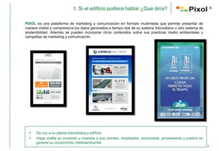 1. Si el edificio pudiera hablar ¿Que diría?                                          ®



PIXOL es una plataforma de marketing y comunicación en formato multimedia que permite presentar de
manera visible y comprensiva los datos generados a tiempo real de su sistema fotovoltaico u otro sistema de
sostenibilidad. Además se pueden incorporar otros contenidos sobre sus practicas medio ambientales y
campañas de marketing y comunicación.




     De voz a su planta fotovoltaica y edificio
     Haga visible su inversión y muestre a sus clientes, empleados, accionistas, proveedores y publico en
      general su compromiso medioambiental
                                                                                                              4
 