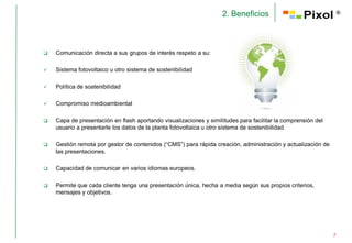 2. Beneficios                                 ®




   Comunicación directa a sus grupos de interés respeto a su:

   Sistema fotovoltaico u otro sistema de sostenibilidad

   Política de sostenibilidad

   Compromiso medioambiental

   Capa de presentación en flash aportando visualizaciones y similitudes para facilitar la comprensión del
    usuario a presentarle los datos de la planta fotovoltaica u otro sistema de sostenibilidad.

   Gestión remota por gestor de contenidos (“CMS”) para rápida creación, administración y actualización de
    las presentaciones.

   Capacidad de comunicar en varios idiomas europeos.

   Permite que cada cliente tenga una presentación única, hecha a media según sus propios criterios,
    mensajes y objetivos.




                                                                                                              7
 
