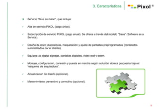 3. Características                           ®




   Servicio “llave en mano”, que incluye:

   Alta de servicio PIXOL (pago único).

   Subscripción de servicio PIXOL (pago anual). Se ofrece a través del modelo “Saas” (Software as a
    Service).

   Diseño de cinco diapositivas, maquetación y ajuste de pantallas preprogramadas (contenidos
    suministrados por el cliente).

   Equipos: pc digital signage, pantallas digitales, video wall y totem.

   Montaje, configuración, conexión y puesta en marcha según solución técnica propuesta bajo el
    “esquema de arquitectura”.

   Actualización de diseño (opcional).

   Mantenimiento preventivo y correctivo (opcional).




                                                                                                       9
 