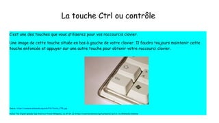 La touche Ctrl ou contrôle
C’est une des touches que vous utiliserez pour vos raccourcis clavier.
Une image de cette touche située en bas à gauche de votre clavier. Il faudra toujours maintenir cette
touche enfoncée et appuyer sur une autre touche pour obtenir votre raccourci clavier.
Source : https://commons.wikimedia.org/wiki/File:Touche_CTRL.jpg
Auteur The original uploader was Anierin at French Wikipedia., CC BY-SA 1.0 <https://creativecommons.org/licenses/by-sa/1.0>, via Wikimedia Commons
 
