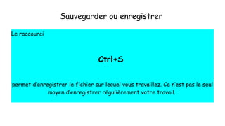 Sauvegarder ou enregistrer
Le raccourci
Ctrl+S
permet d’enregistrer le fichier sur lequel vous travaillez. Ce n’est pas le seul
moyen d’enregistrer régulièrement votre travail.
 