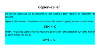 Copier-coller
On l’utilise beaucoup en documentation, par exemple pour réaliser un document de
collecte.
Copier ( sélectionnez d’abord avec votre souris le texte à copier) puis raccourci clavier
Ctrl + C
Coller : vous avez juste à faire le raccourci pour coller votre sélection sur votre fichier
au point d’insertion choisi.
Ctrl + V
 