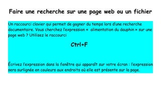 Faire une recherche sur une page web ou un fichier
Un raccourci clavier qui permet de gagner du temps lors d’une recherche
documentaire. Vous cherchez l’expression «  alimentation du dauphin » sur une
page web ? Utilisez le raccourci
Ctrl+F
Écrivez l’expression dans la fenêtre qui apparaît sur votre écran : l’expression
sera surlignée en couleurs aux endroits où elle est présente sur la page.
 