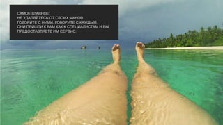 САМОЕ ГЛАВНОЕ:
НЕ УДАЛЯЙТЕСЬ ОТ СВОИХ ФАНОВ.
ГОВОРИТЕ С НИМИ. ГОВОРИТЕ С КАЖДЫМ.
ОНИ ПРИШЛИ К ВАМ КАК К СПЕЦИАЛИСТАМ И ВЫ
ПРЕДОСТАВЛЯЕТЕ ИМ СЕРВИС.
 