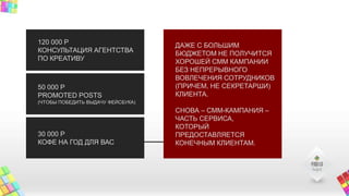 120 000 Р
КОНСУЛЬТАЦИЯ АГЕНТСТВА
ПО КРЕАТИВУ
50 000 Р
PROMOTED POSTS
(ЧТОБЫ ПОБЕДИТЬ ВЫДАЧУ ФЕЙСБУКА)
30 000 Р
КОФЕ НА ГОД ДЛЯ ВАС
ДАЖЕ С БОЛЬШИМ
БЮДЖЕТОМ НЕ ПОЛУЧИТСЯ
ХОРОШЕЙ СММ КАМПАНИИ
БЕЗ НЕПРЕРЫВНОГО
ВОВЛЕЧЕНИЯ СОТРУДНИКОВ
(ПРИЧЕМ, НЕ СЕКРЕТАРШИ)
КЛИЕНТА.
СНОВА – СММ-КАМПАНИЯ –
ЧАСТЬ СЕРВИСА,
КОТОРЫЙ
ПРЕДОСТАВЛЯЕТСЯ
КОНЕЧНЫМ КЛИЕНТАМ.
 